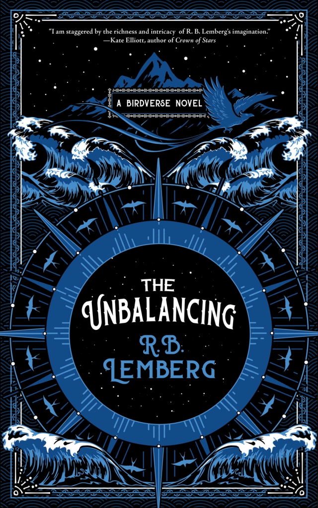 The cover of The Unbalancing by R. B. Lemberg, with a black background. At the top is small text with the quote saying, "I was staggered by the richness and intricacy of R. B. Lemberg's imagination." The quote is by Kate Elliott, author of Crown of Stars. Just below this in blue is a mountain with a bird flying in front of it, and the text "A Birdverse Novel" in white. Below this are waves in blue and white. Below this, covering the lower half of the cover, is a large compass-like wheel in blue, with small birds between the spokes. At the center of the wheel is "The Unbalancing" in white, and "R. B. Lemberg" in blue. At the bottom, just covering the lower edge of the wheel, are more waves.